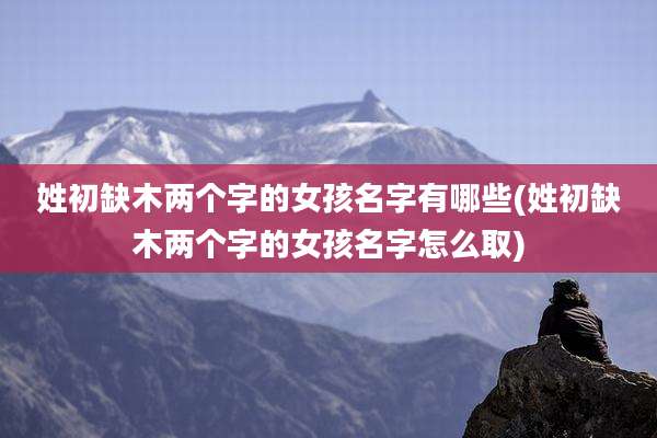 姓初缺木两个字的女孩名字有哪些(姓初缺木两个字的女孩名字怎么取)