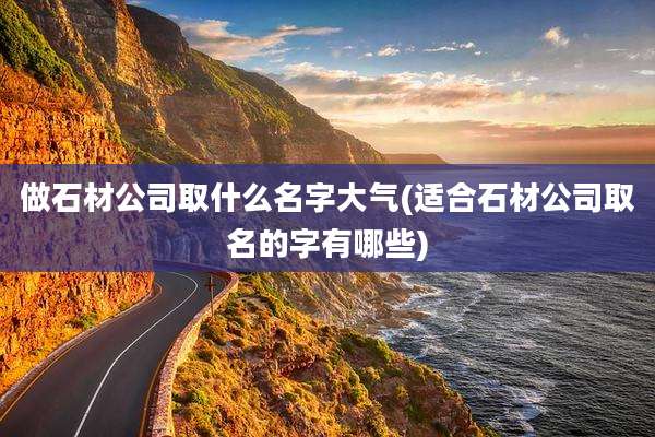 做石材公司取什么名字大气(适合石材公司取名的字有哪些)