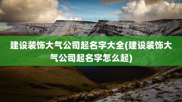 建设装饰大气公司起名字大全(建设装饰大气公司起名字怎么起)