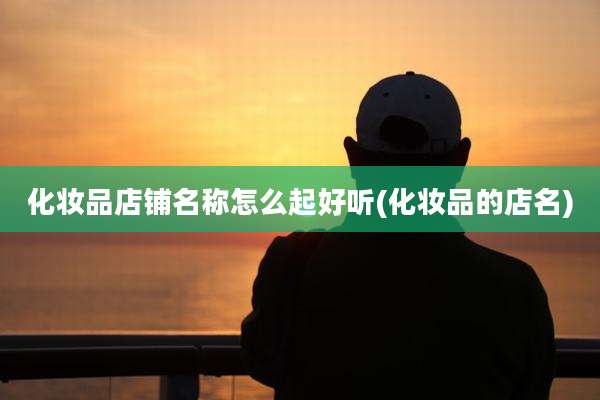 化妆品店铺名称怎么起好听(化妆品的店名)
