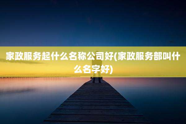 家政服务起什么名称公司好(家政服务部叫什么名字好)