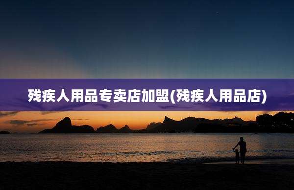 残疾人用品专卖店加盟(残疾人用品店)