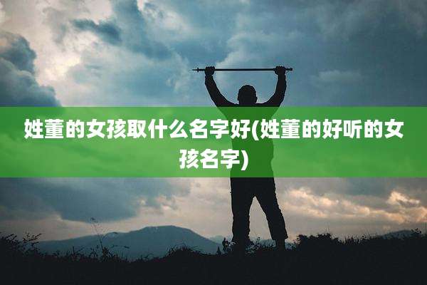 姓董的女孩取什么名字好(姓董的好听的女孩名字)