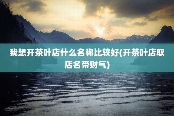 我想开茶叶店什么名称比较好(开茶叶店取店名带财气)