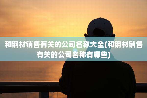 和钢材销售有关的公司名称大全(和钢材销售有关的公司名称有哪些)