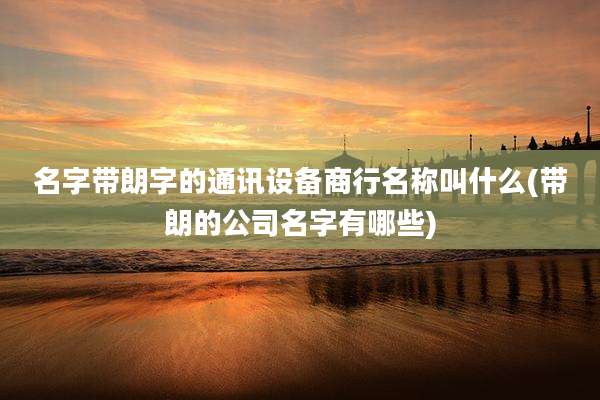 名字带朗字的通讯设备商行名称叫什么(带朗的公司名字有哪些)