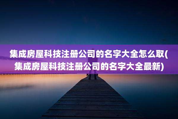 集成房屋科技注册公司的名字大全怎么取(集成房屋科技注册公司的名字大全最新)