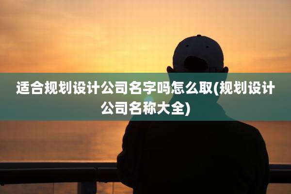 适合规划设计公司名字吗怎么取(规划设计公司名称大全)