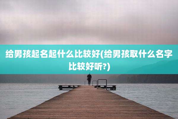 给男孩起名起什么比较好(给男孩取什么名字比较好听?)