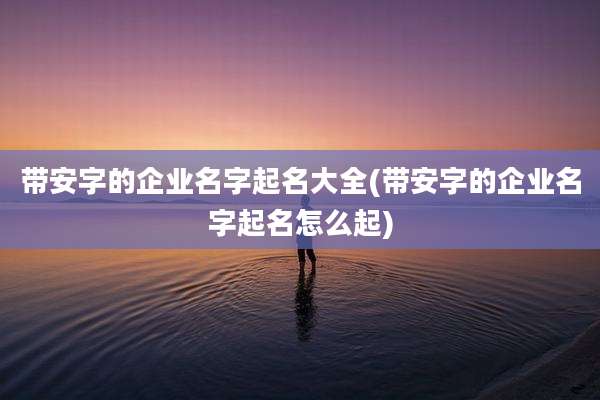 带安字的企业名字起名大全(带安字的企业名字起名怎么起)