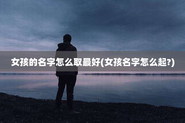 女孩的名字怎么取最好(女孩名字怎么起?)