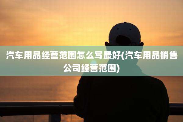 汽车用品经营范围怎么写最好(汽车用品销售公司经营范围)