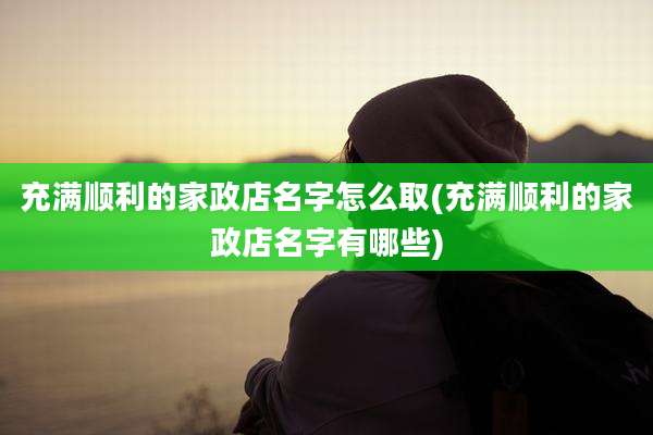 充满顺利的家政店名字怎么取(充满顺利的家政店名字有哪些)