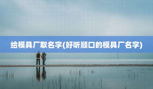 给模具厂取名字(好听顺口的模具厂名字)