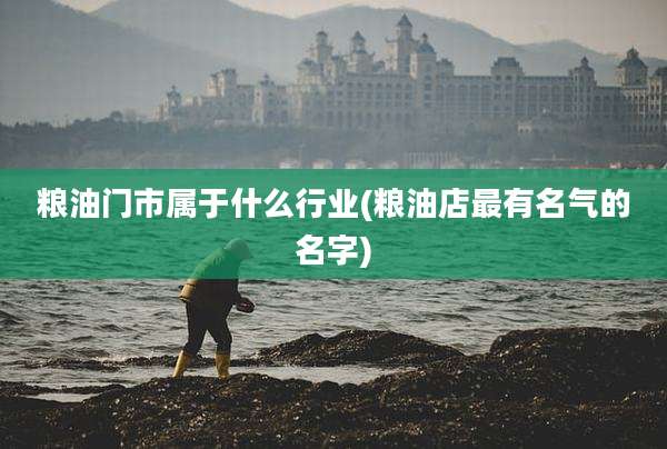粮油门市属于什么行业(粮油店最有名气的名字)