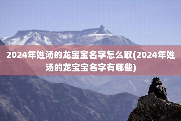 2024年姓汤的龙宝宝名字怎么取(2024年姓汤的龙宝宝名字有哪些)