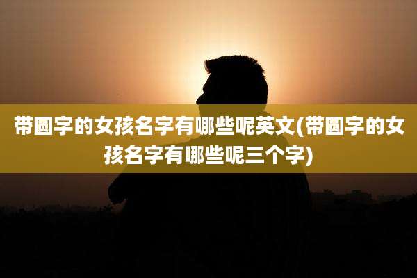 带圆字的女孩名字有哪些呢英文(带圆字的女孩名字有哪些呢三个字)