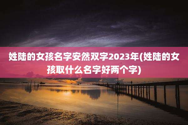 姓陆的女孩名字安然双字2023年(姓陆的女孩取什么名字好两个字)