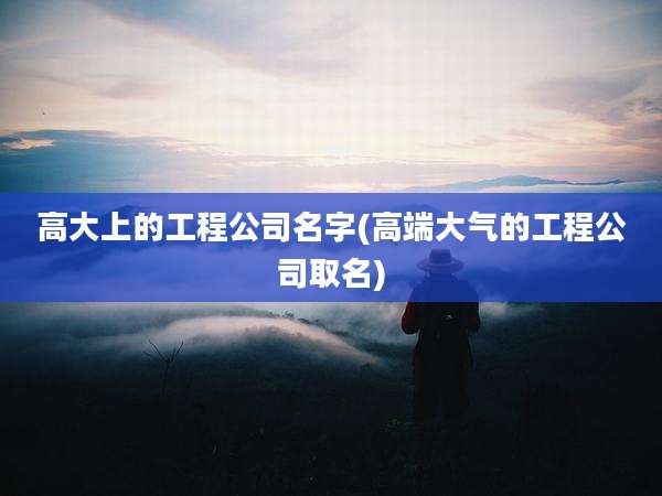 高大上的工程公司名字(高端大气的工程公司取名)