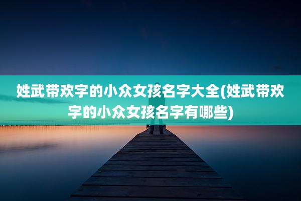 姓武带欢字的小众女孩名字大全(姓武带欢字的小众女孩名字有哪些)