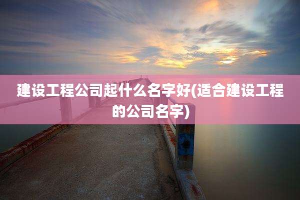 建设工程公司起什么名字好(适合建设工程的公司名字)