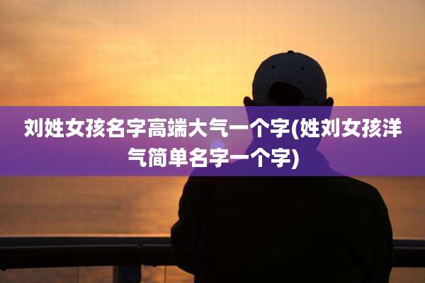 刘姓女孩名字高端大气一个字(姓刘女孩洋气简单名字一个字)