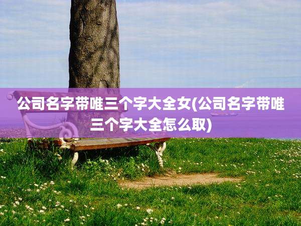 公司名字带唯三个字大全女(公司名字带唯三个字大全怎么取)