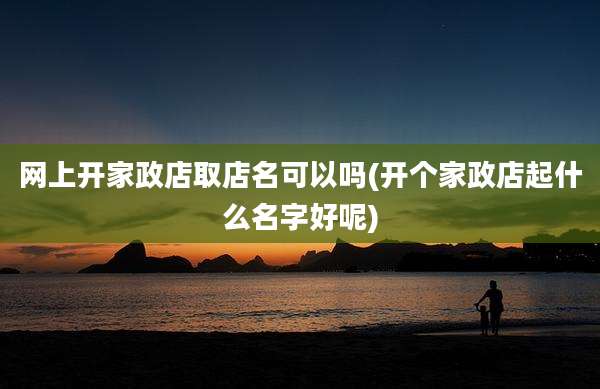网上开家政店取店名可以吗(开个家政店起什么名字好呢)