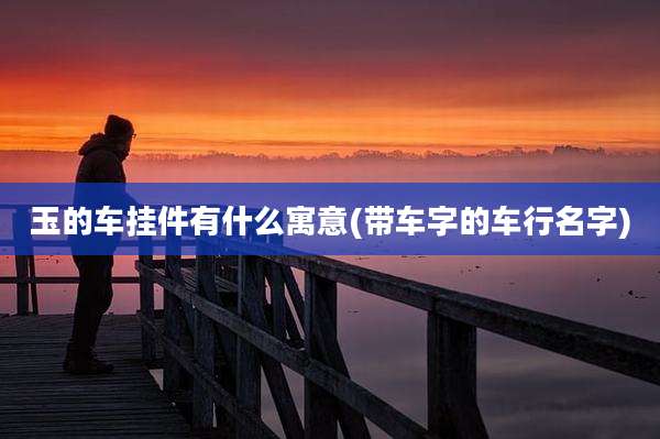 玉的车挂件有什么寓意(带车字的车行名字)