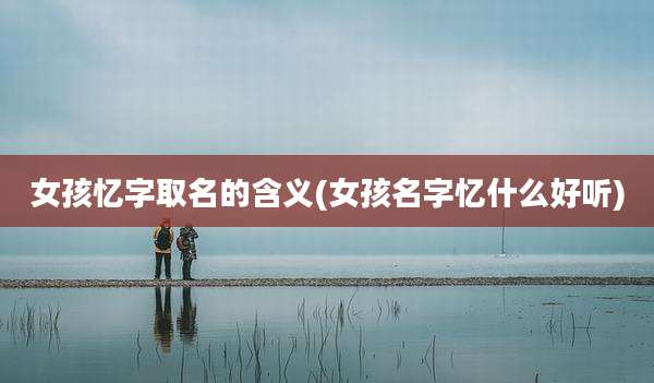 女孩忆字取名的含义(女孩名字忆什么好听)