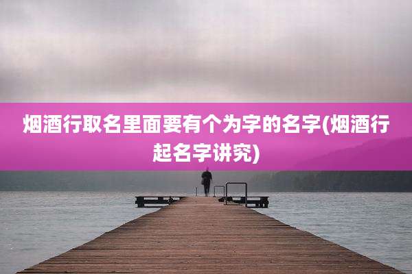 烟酒行取名里面要有个为字的名字(烟酒行起名字讲究)