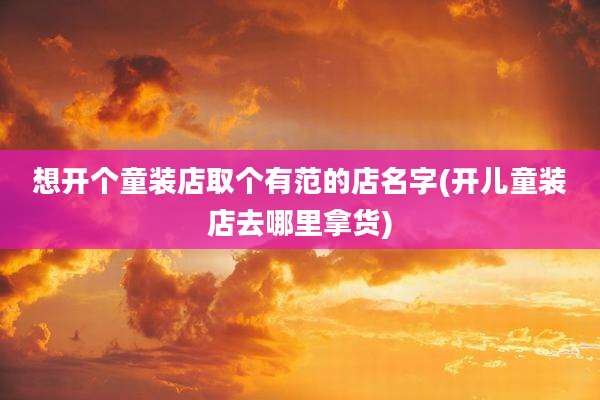 想开个童装店取个有范的店名字(开儿童装店去哪里拿货)