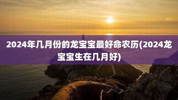 2024年几月份的龙宝宝最好命农历(2024龙宝宝生在几月好)