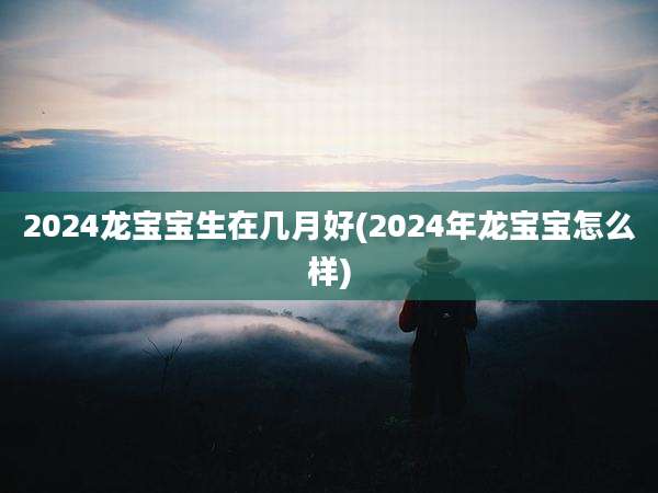 2024龙宝宝生在几月好(2024年龙宝宝怎么样)