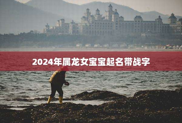 2024年属龙女宝宝起名带战字