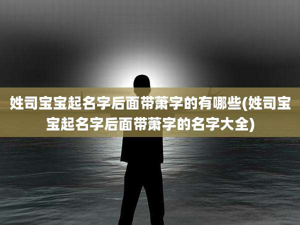 姓司宝宝起名字后面带萧字的有哪些(姓司宝宝起名字后面带萧字的名字大全)