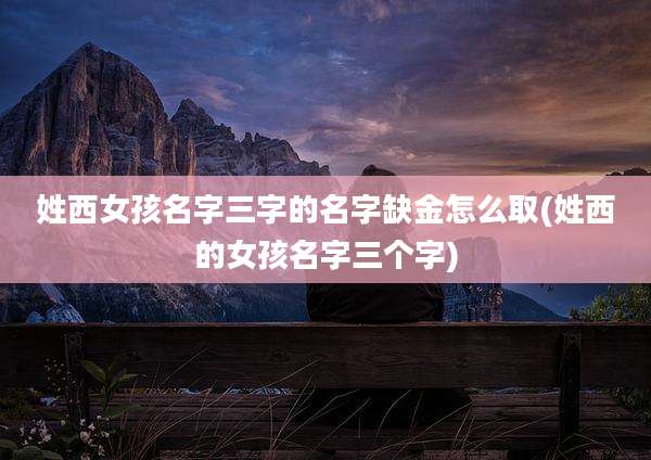 姓西女孩名字三字的名字缺金怎么取(姓西的女孩名字三个字)