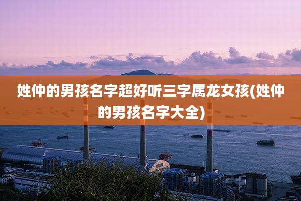 姓仲的男孩名字超好听三字属龙女孩(姓仲的男孩名字大全)