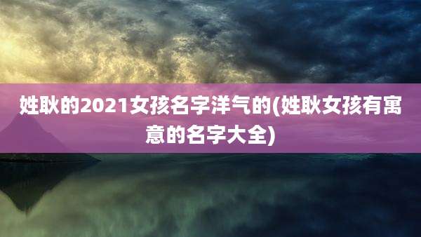 姓耿的2021女孩名字洋气的(姓耿女孩有寓意的名字大全)