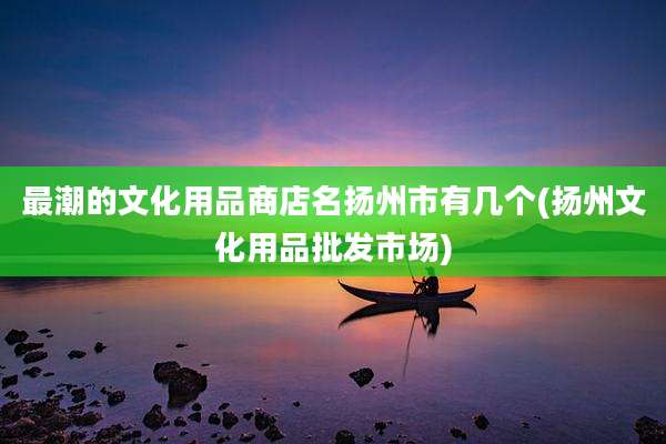最潮的文化用品商店名扬州市有几个(扬州文化用品批发市场)