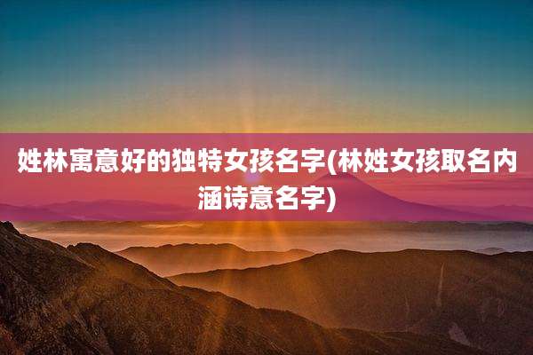 姓林寓意好的独特女孩名字(林姓女孩取名内涵诗意名字)
