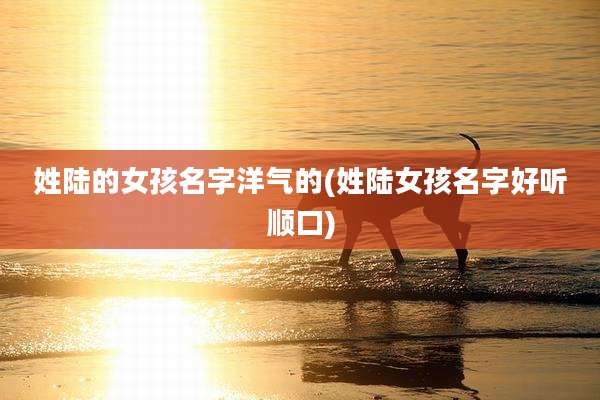 姓陆的女孩名字洋气的(姓陆女孩名字好听顺口)