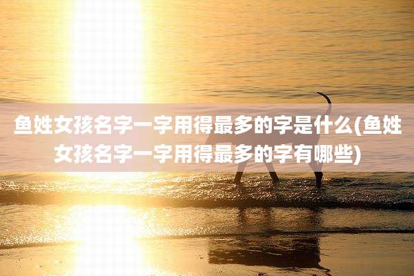 鱼姓女孩名字一字用得最多的字是什么(鱼姓女孩名字一字用得最多的字有哪些)