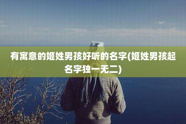 有寓意的姬姓男孩好听的名字(姬姓男孩起名字独一无二)