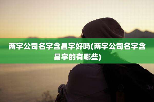 两字公司名字含昌字好吗(两字公司名字含昌字的有哪些)