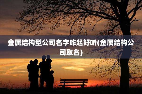金属结构型公司名字咋起好听(金属结构公司取名)