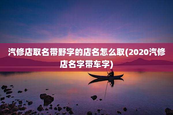 汽修店取名带野字的店名怎么取(2020汽修店名字带车字)