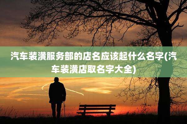 汽车装潢服务部的店名应该起什么名字(汽车装潢店取名字大全)