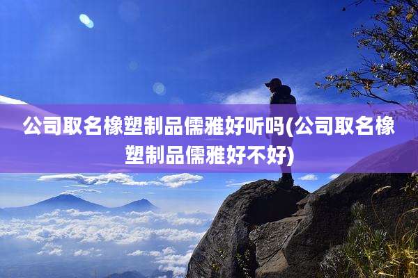 公司取名橡塑制品儒雅好听吗(公司取名橡塑制品儒雅好不好)