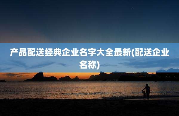 产品配送经典企业名字大全最新(配送企业名称)